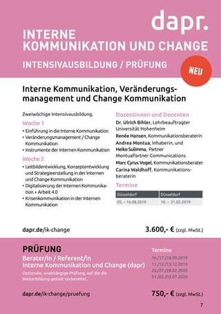 Düsseldorf Düsseldorf
05. – 16.08.2019 10. – 21.02.2019
4
Interne
Kommunikation und Change
INTENSIVAusbildung / Prüfung
Termine	
16./17./18.09.2019
11./12./13.12.2019
26./27./28.02.2020
01./02./03.07.2020
Zweiwöchige Intensivausbildung.
Woche 1
•	Einführung in die Interne Kommunikation
•	Veränderungsmanagement / Change
Kommunikation
•	Instrumente der Internen Kommunikation
Woche 2
•	Leitbildentwicklung, Konzeptentwicklung
und Strategieerstellung in der Internen
und Change Kommunikation
•	Digitalisierung der Internen Kommunika­
tion + Arbeit 4.0
•	Krisenkommunikation in der Internen
Kommunikation
Dozentinnen und Dozenten
Dr. Ulrich Bihler, Lehrbeauftragter
Universität Hohenheim
Renée Hansen, Kommunikationsberaterin
Andrea Montua, Inhaberin, und
Heiko Sulimma, Partner
MontuaPartner Communications
Marc Cyrus Vogel, Kommunikationsberater
Carina Waldhoff, Kommunikations­
beraterin
Termine
3.600,- € (zzgl. MwSt.)
750,- € (zzgl. MwSt.)
Prüfung
Berater/in / Referent/in
Interne Kommunikation und Change (dapr)
Optionale, unabhängige Prüfung, auf die die
Weiterbildung gezielt vorbereitet.
dapr.de/ik-change/pruefung
dapr.de/ik-change
Interne Kommunikation, Veränderungs-
management und Change Kommunikation
NEU
7
 