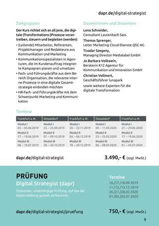 Termine
Frankfurt a. M. Düsseldorf Frankfurt a. M. Düsseldorf Frankfurt a. M.
Modul I
03. – 05.06.2019
Modul I
23. – 25.09.2019
Modul I
20. – 22.11.2019
Modul I
09. – 11.03.2020
Modul I
27. – 29.05.2020
Modul II
17. – 19.06.2019
Modul II
07. – 09.10.2019
Modul II
04. – 06.12.2019
Modul II
23. – 25.03.2020
Modul II
17. – 19.06.2020
Modul III
08. – 10.07.2019
Modul III
28. – 30.10.2019
Modul III
18. – 20.12.2019
Modul III
06. – 08.04.2020
Modul III
01. – 03.07.2020
Dozentinnen und Dozenten
Lena Schneider,
Consultant Lautenbach Sass
Thomas Sprenger,
Leiter Marketing Cloud-Dienste QSC AG
Tivadar Szegeny,
Managing Director Medialabel GmbH
Jo Barbara Volkwein,
Beraterin K12 Agentur für
Kommunikation und Innovation GmbH
Christian Vollmert,
Geschäftsführer lunapark
sowie weitere Experten für die
digitale Transformation
Zielgruppen
Der Kurs richtet sich an all jene, die digi-
tale (Transformations-)Prozesse voran-
treiben, steuern und begleiten (werden):
•	(Leitende) Mitarbeiter, Referenten,
Projektmanager und Redakteure aus
Kommunikation und Marketing
•	Kommunikationsspezialisten in Agen­
turen, die im Kundenauftrag integrier­
te Kampagnen planen und umsetzen 
•	Fach- und Führungskräfte aus dem Be­
reich Organisation, die relevante inter­
ne Prozesse in eine digitale Gesamt­
strategie einbinden möchten
•	HR-Fach- und Führungskräfte mit dem
Schwerpunkt Marketing und Kommuni­
kation
Termine	
16./17./18.09.2019
11./12./13.12.2019
26./27./28.02.2020
01./02./03.07.2020
3.490,- € (zzgl. MwSt.)
750,- € (zzgl. MwSt.)
dapr.de/digital-strategist
Prüfung
Digital Strategist (dapr)
Optionale, unabhängige Prüfung, auf die die
Weiterbildung gezielt vorbereitet.
dapr.de/digital-strategist/pruefung
dapr.de/digital-strategist
9
 