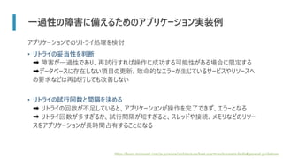 一過性の障害に備えるためのアプリケーション実装例
アプリケーションでのリトライ処理を検討
• リトライの妥当性を判断
➡ 障害が一過性であり、再試行すれば操作に成功する可能性がある場合に限定する
➡データベースに存在しない項目の更新、致命的なエラーが生じているサービスやリソースへ
の要求などは再試行しても改善しない
• リトライの試行回数と間隔を決める
➡ リトライの回数が不足していると、アプリケーションが操作を完了できず、エラーとなる
➡ リトライ回数が多すぎるか、試行間隔が短すぎると、スレッドや接続、メモリなどのリソー
スをアプリケーションが長時間占有することになる
https://learn.microsoft.com/ja-jp/azure/architecture/best-practices/transient-faults#general-guidelines
 