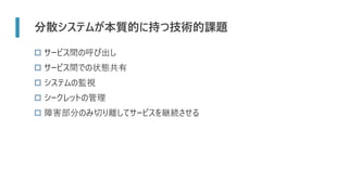 分散システムが本質的に持つ技術的課題
 サービス間の呼び出し
 サービス間での状態共有
 システムの監視
 シークレットの管理
 障害部分のみ切り離してサービスを継続させる
 