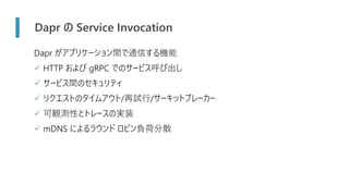 Dapr の Service Invocation
Dapr がアプリケーション間で通信する機能
✓ HTTP および gRPC でのサービス呼び出し
✓ サービス間のセキュリティ
✓ リクエストのタイムアウト/再試行/サーキットブレーカー
✓ 可観測性とトレースの実装
✓ mDNS によるラウンド ロビン負荷分散
 