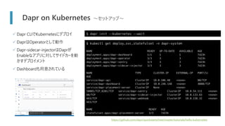 Dapr on Kubernetes ～セットアップ～
$ dapr init --kubernetes --wait
https://github.com/dapr/quickstarts/tree/master/tutorials/hello-kubernetes
$ kubectl get deploy,svc,statefulset -n dapr-system
NAME READY UP-TO-DATE AVAILABLE AGE
deployment.apps/dapr-dashboard 1/1 1 1 7d23h
deployment.apps/dapr-operator 3/3 3 3 7d23h
deployment.apps/dapr-sentry 3/3 3 3 7d23h
deployment.apps/dapr-sidecar-injector 3/3 3 3 7d23h
NAME TYPE CLUSTER-IP EXTERNAL-IP PORT(S)
AGE
service/dapr-api ClusterIP 10.0.106.48 <none> 80/TCP
service/dapr-dashboard ClusterIP 10.0.246.148 <none> 8080/TCP
service/dapr-placement-server ClusterIP None <none>
50005/TCP,8201/TCP service/dapr-sentry ClusterIP 10.0.54.111 <none>
80/TCP service/dapr-sidecar-injector ClusterIP 10.0.133.83 <none>
443/TCP service/dapr-webhook ClusterIP 10.0.158.32 <none>
443/TCP
NAME READY AGE
statefulset.apps/dapr-placement-server 3/3 7d23h
✓ Dapr CLIでKubernetesにデプロイ
✓ DaprはOperatorとして動作
✓ Dapr-sidecar-injectorはDaprが
Enableなアプリに対してサイドカーを動
かすデプロイメント
✓ Dashboardも用意されている
 