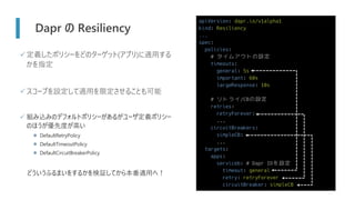 apiVersion: dapr.io/v1alpha1
kind: Resiliency
...
spec:
policies:
# タイムアウトの設定
timeouts:
general: 5s
important: 60s
largeResponse: 10s
# リトライ/CBの設定
retries:
retryForever:
...
circuitBreakers:
simpleCB:
...
targets:
apps:
serviceb: # Dapr IDを設定
timeout: general
retry: retryForever
circuitBreaker: simpleCB
Dapr の Resiliency
✓定義したポリシーをどのターゲット(アプリ)に適用する
かを指定
✓スコープを設定して適用を限定させることも可能
✓ 組み込みのデフォルトポリシーがあるがユーザ定義ポリシー
のほうが優先度が高い
⚫ DefaultRetryPolicy
⚫ DefaultTimeoutPolicy
⚫ DefaultCircuitBreakerPolicy
どういうふるまいをするかを検証してから本番適用へ！
 