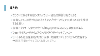 まとめ
✓クラウドに限らず分散システムでは一過性の障害は起こりえる
✓分散システムの特性を知ったうえでアプリケーションで回避できるかを検討
すると良い
✓分散アプリケーションランタイム「Dapr」にはResiliency の機能がある
✓Dapr サイドカーがタイムアウト/リトライ/サーキットブレーカー
✓リトライの妥当性判断や試行回数・間隔はアプリやシステムに依存する
➡用法用量を守って正しくお使いください
 