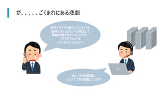 が、、、、、ごくまれにある悲劇
御社クラウドで動かしているうちの
基幹システムがエラーが発生して
業務影響が出ていたようです。
クラウドでメンテを
していませんでしたか？
はい。その時間帯に
メンテナンスを実施しています
 