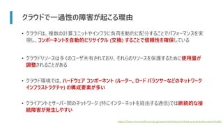 クラウドで一過性の障害が起こる理由
• クラウドは、複数の計算ユニットやインフラに負荷を動的に配分することでパフォーマンスを実
現し、コンポーネントを自動的にリサイクル (交換) することで信頼性を確保している
• クラウドリソースは多くのユーザ共有されており、それらのリソースを保護するために使用量が
調整されることがある
• クラウド環境では、ハードウェア コンポーネント (ルーター、ロード バランサーなどのネットワーク
インフラストラクチャ) の構成要素が多い
• クライアントとサーバー間のネットワーク (特にインターネットを経由する通信)では断続的な接
続障害が発生しやすい
https://learn.microsoft.com/ja-jp/azure/architecture/best-practices/transient-faults
 