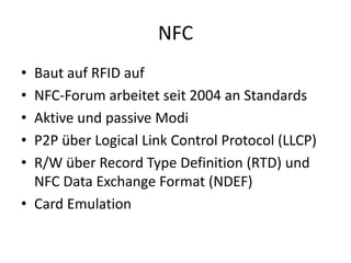 NFC
• Baut auf RFID auf
• NFC-Forum arbeitet seit 2004 an Standards
• Aktive und passive Modi
• P2P über Logical Link Control Protocol (LLCP)
• R/W über Record Type Definition (RTD) und
NFC Data Exchange Format (NDEF)
• Card Emulation
 