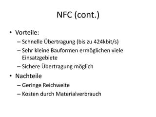 NFC (cont.)
• Vorteile:
– Schnelle Übertragung (bis zu 424kbit/s)
– Sehr kleine Bauformen ermöglichen viele
Einsatzgebiete
– Sichere Übertragung möglich
• Nachteile
– Geringe Reichweite
– Kosten durch Materialverbrauch
 