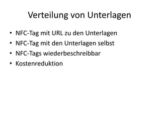 Verteilung von Unterlagen
• NFC-Tag mit URL zu den Unterlagen
• NFC-Tag mit den Unterlagen selbst
• NFC-Tags wiederbeschreibbar
• Kostenreduktion
 