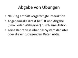 Abgabe von Übungen
• NFC-Tag enthält vorgefertigte Interaktion
• Abgabemaske direkt befüllt und Abgabe
(Email oder Webserver) durch eine Aktion
• Keine Kenntnisse über das System dahinter
oder die einzutragenden Daten nötig
 