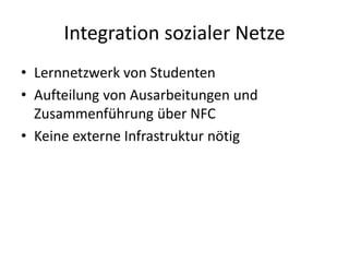 Integration sozialer Netze
• Lernnetzwerk von Studenten
• Aufteilung von Ausarbeitungen und
Zusammenführung über NFC
• Keine externe Infrastruktur nötig
 