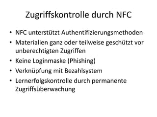 Zugriffskontrolle durch NFC
• NFC unterstützt Authentifizierungsmethoden
• Materialien ganz oder teilweise geschützt vor
unberechtigten Zugriffen
• Keine Loginmaske (Phishing)
• Verknüpfung mit Bezahlsystem
• Lernerfolgskontrolle durch permanente
Zugriffsüberwachung
 