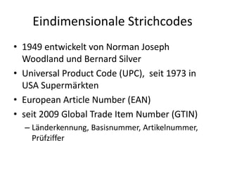 Eindimensionale Strichcodes
• 1949 entwickelt von Norman Joseph
Woodland und Bernard Silver
• Universal Product Code (UPC), seit 1973 in
USA Supermärkten
• European Article Number (EAN)
• seit 2009 Global Trade Item Number (GTIN)
– Länderkennung, Basisnummer, Artikelnummer,
Prüfziffer
 