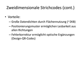 Zweidimensionale Strichcodes (cont.)
• Vorteile:
– Große Datendichten durch Flächennutzung (~2KB)
– Positionierungsmuster ermöglichen Lesbarkeit aus
allen Richtungen
– Fehlerkorrektur ermöglicht optische Ergänzungen
(Design-QR-Codes)
 