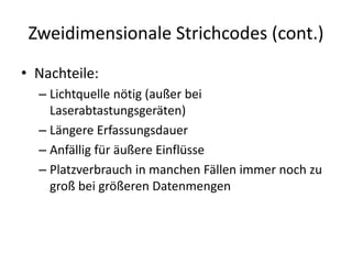 Zweidimensionale Strichcodes (cont.)
• Nachteile:
– Lichtquelle nötig (außer bei
Laserabtastungsgeräten)
– Längere Erfassungsdauer
– Anfällig für äußere Einflüsse
– Platzverbrauch in manchen Fällen immer noch zu
groß bei größeren Datenmengen
 