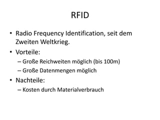 RFID
• Radio Frequency Identification, seit dem
Zweiten Weltkrieg.
• Vorteile:
– Große Reichweiten möglich (bis 100m)
– Große Datenmengen möglich
• Nachteile:
– Kosten durch Materialverbrauch
 