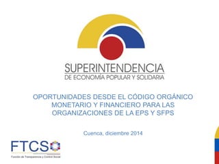 OPORTUNIDADES DESDE EL CÓDIGO ORGÁNICO
MONETARIO Y FINANCIERO PARA LAS
ORGANIZACIONES DE LA EPS Y SFPS
Cuenca, diciembre 2014
 