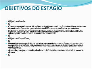 OBJETIVOS DO ESTAGIO Objetivos Gerais;   Observar e experimentar situações pedagógicas na educação matemática de escolas do ensino fundamental para analisar seus fundamentos e avaliar seus efeitos. Elaborar e desenvolver projetos de observação e diagnóstico, visando a reflexão sobre a pratica educacional encontrada nesta escola.   Objetivos Específicos;   Presenciar em tempo integral as aulas juntamente com o professor, observando o comportamento dos alunos, como também a postura do professor para se inteirar com a prática.  Aprender planejar uma aula, desde o conteúdo até a maneira de trabalhar com os alunos.    