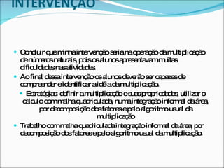 INTERVENÇÃO   Concluir que minha intervenção seria na operação da multiplicação de números naturais, pois os alunos apresentavam muitas dificuldades nas atividades. Ao final dessa intervenção os alunos deverão ser capazes de compreender e identificar a idéia da multiplicação.   Estratégias: definir a multiplicação e suas propriedades, utilizar o calculo com malha quadriculada, numa integração informal da área, por decomposição dos fatores e pelo algoritmo usual da multiplicação Trabalho com malha quadriculada integração informal da área, por decomposição dos fatores e pelo algoritmo usual da multiplicação. 