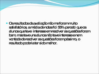 Os resultados da avaliação não me foram muito satisfatórios, a média de notas foi 55% percebi que os alunos que teve  interesse em resolver as questões foram bem, mas teve uns alunos não teve interesse e nem vontade de resolver as questões foram péssimo, o resultado poderia ter sido melhor.  