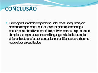 CONCLUSÃO Tive oportunidade de poder ajudar os alunos, mas, ao mesmo tempo notei que as explicações que consegui passar para eles fizeram efeito, talvez por eu explica mas simples sem preocupar com linguagem falada, ou seja, diferente do professor de costume, então, de certa forma, houve bons resultados.  