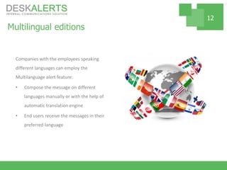 Multilingual editions
Companies with the employees speaking
different languages can employ the
Multilanguage alert feature:
• Compose the message on different
languages manually or with the help of
automatic translation engine
• End users receive the messages in their
preferred language
12
 