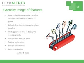 Extensive range of features
• Advanced audience targeting – sending
messages by broadcast or to specific
groups
• Unlimited number of message templates
to define
• Alert appearance skins to display the
message priority
• Customizable message editor
• Reading confirmation
• Delivery confirmation
• Reports generation
and much more
16
 