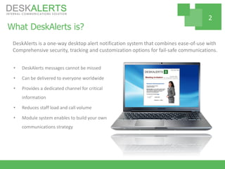 What DeskAlerts is?
• DeskAlerts messages cannot be missed
• Can be delivered to everyone worldwide
• Provides a dedicated channel for critical
information
• Reduces staff load and call volume
• Module system enables to build your own
communications strategy
DeskAlerts is a one-way desktop alert notification system that combines ease-of-use with
Comprehensive security, tracking and customization options for fail-safe communications.
2
 