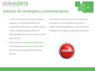 Solution for emergency communications
• Instant Send alerts (one button alerting
module) is a DeskAlerts solution for
emergency notifications. It enables user to
create message templates with pre-
defined audiences that can be later sent in
just one click.
• It also enables company to develop and
use hospital-like emergency color codes
system for even quicker alerts sending
process
The whole concept of Instant Send alerts is to
minimize the time needed to send alert. It
makes notifying right people in case of specific
emergency as simple as pushing a one button.
20
 