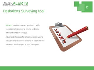 DeskAlerts Surveying tool
Surveys module enables publishers with
corresponding rights to create and send
different kinds of surveys.
Advanced statistics for checking exact user’s
answers are included. Reports in a convenient
form can be displayed in user’s widgets.
22
 