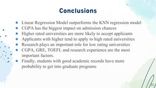 ● Linear Regression Model outperforms the KNN regression model
● CGPA has the biggest impact on admission chances
● Higher rated universities are more likely to accept applicants
● Applicants with higher tend to apply to high rated universities
● Research plays an important role for low rating universities
● CGPA, GRE, TOEFL and research experience are the most
important factors.
● Finally, students with good academic records have more
probability to get into graduate programs
Conclusions
22
22
 