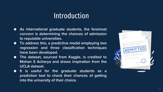 Introduction
● As international graduate students, the foremost
concern is determining the chances of admission
to reputable universities.
● To address this, a predictive model employing two
regression and three classification techniques
have been developed.
● The dataset, sourced from Kaggle, is credited to
Mohan S Acharya and draws inspiration from the
UCLA dataset.
● It is useful for the graduate students as a
prediction tool to check their chances of getting
into the university of their choice.
3
3
 