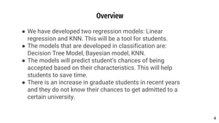 Overview
● We have developed two regression models: Linear
regression and KNN. This will be a tool for students.
● The models that are developed in classification are:
Decision Tree Model, Bayesian model, KNN.
● The models will predict student’s chances of being
accepted based on their characteristics. This will help
students to save time.
● There is an increase in graduate students in recent years
and they do not know their chances to get admitted to a
certain university.
4
4
 