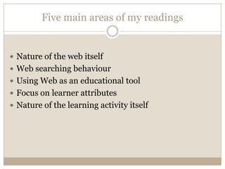 Five main areas of my readings


 Nature of the web itself
 Web searching behaviour
 Using Web as an educational tool
 Focus on learner attributes
 Nature of the learning activity itself
 