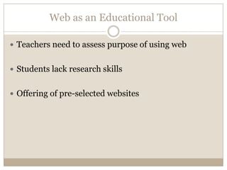 Web as an Educational Tool

 Teachers need to assess purpose of using web


 Students lack research skills


 Offering of pre-selected websites
 