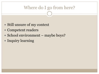 Where do I go from here?


 Still unsure of my context
 Competent readers
 School environment – maybe boys?
 Inquiry learning
 