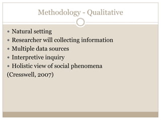Methodology - Qualitative

 Natural setting
 Researcher will collecting information
 Multiple data sources
 Interpretive inquiry
 Holistic view of social phenomena
(Cresswell, 2007)
 