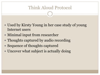 Think Aloud Protocol


 Used by Kirsty Young in her case study of young
    Internet users
   Minimal input from researcher
   Thoughts captured by audio recording
   Sequence of thoughts captured
   Uncover what subject is actually doing
 