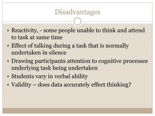 Disadvantages

 Reactivity, - some people unable to think and attend
    to task at same time
   Effect of talking during a task that is normally
    undertaken in silence
   Drawing participants attention to cognitive processes
    underlying task being undertaken
   Students vary in verbal ability
   Validity – does data accurately effect thinking?
 
