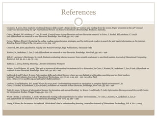 References
Coombes, B, 2010, How much do traditional literacy skills count? Literacy in the 21st century and reading from the screen. Paper presented at the 39th Annual
Conference incorporating the 14th International Forum on Research in School Librarianship, Brisbane, Australia.

Coiro, J Knobel, M Lankshear, C Leu, D. 2008, ‘Central issues in new literacies and new literacies research’ in Coiro, J, Knobel, M,Lankshear, C, Leu,D
(eds.),Handbook on research in new literacies, Routledge, New York, pp. 267 - 296

Corio, J Dobler, M 2007, Exploring the online reading comprehension strategies used by sixth-grade readers to search for and locate information on the internet.
Reading Research Quarterly, vol. 42,no. 2, pp. 214 - 257

Cresswell, JW, 2007, Qualitative Inquiry and Research Design, Sage Publications, Thousand Oaks

Knobel, M,Lankshear, C, Leu,D (eds.),Handbook on research in new literacies, Routledge, New York, pp. 267 – 296

Kiili, C, Laurinen, L,Marttunen, M, 2008, Students evaluating internet sources: from versatile evaluators to uncritical readers, Journal of Educational Computing
Research, Vol. 39, no. 1, pp. 75 – 95

Kulthau, C, 2004, Seeking Meaning, Libraries Unlimited, Westport

Kuiper, E and Volman, M, 2008, ‘The web as a source of information for students in K-12 Education’, in Coiro, J, Knobel, M,Lankshear, C, Leu,D (eds.),Handbook on
research in new literacies, Routledge, New York, pp. 267 - 296

Ladbrook, J and Probert, E, 2011, ‘Information skills and critical literacy: where are our digikids at with online searching and are their teachers
helping?’, Australiasian Journal of Educational Technology, vol. 27, no. 1, pp. 105 – 121, viewed 14 April
2011, <http://www.ascilite.org.au/ajet/ajet27/ladbrook.html>

Lawless, K and Schrader, P.G, 2008,’Where do we go now? Understanding research on navigation in complex digital environments’, in
Coiro, J, Knobel, M,Lankshear, C, Leu,D (eds.),Handbook on research in new literacies, Routledge, New York, pp. 267 - 296

Todd, R 2000, ‘A theory of information literacy: In-formation and outward looking’ in Bruce, C and Candy, P, (eds) Information literacy around the world, Centre
for Information Studies, Wagga Wagga, pp. 163 - 176

Wyatt –Smith, C and Elkins, J. 2008, ‘Multimodal reading and comprehension in online environments’, , in Coiro, J, Knobel, M,Lankshear, C, Leu,D
(eds.),Handbook on research in new literacies,Routledge, New York, pp. 267 – 296

Young, K Direct for the source: the value of ‘think-aloud’ data in understanding learning, Australian Journal of Educational Technology, Vol. 6. No. 1, 2005
 