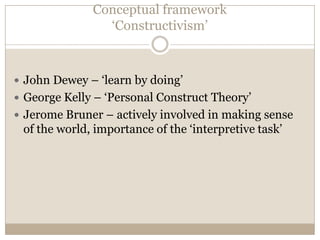 Conceptual framework
                ‘Constructivism’



 John Dewey – ‘learn by doing’
 George Kelly – ‘Personal Construct Theory’
 Jerome Bruner – actively involved in making sense
 of the world, importance of the ‘interpretive task’
 