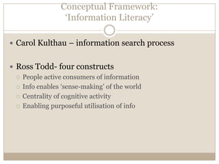 Conceptual Framework:
                  ‘Information Literacy’

 Carol Kulthau – information search process


 Ross Todd- four constructs
   People active consumers of information

   Info enables ‘sense-making’ of the world

   Centrality of cognitive activity

   Enabling purposeful utilisation of info
 