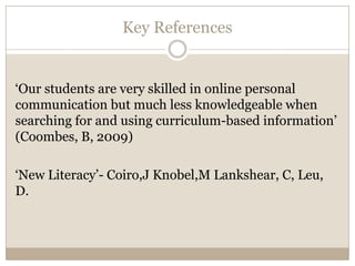 Key References


‘Our students are very skilled in online personal
communication but much less knowledgeable when
searching for and using curriculum-based information’
(Coombes, B, 2009)

‘New Literacy’- Coiro,J Knobel,M Lankshear, C, Leu,
D.
 