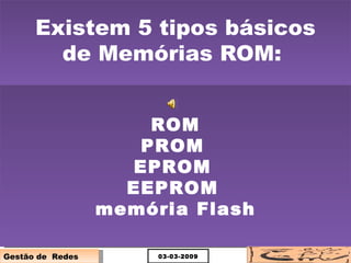 Existem 5 tipos básicos de Memórias ROM:  ROM PROM   EPROM   EEPROM   memória Flash 03-03-2009 Gestão de  Redes 