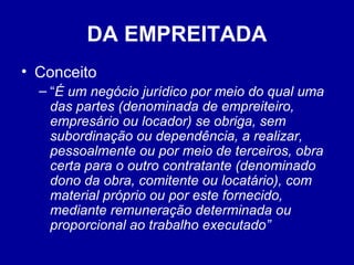 DA EMPREITADA 
• Conceito 
– “É um negócio jurídico por meio do qual uma 
das partes (denominada de empreiteiro, 
empresário ou locador) se obriga, sem 
subordinação ou dependência, a realizar, 
pessoalmente ou por meio de terceiros, obra 
certa para o outro contratante (denominado 
dono da obra, comitente ou locatário), com 
material próprio ou por este fornecido, 
mediante remuneração determinada ou 
proporcional ao trabalho executado” 
 
