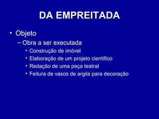 DA EMPREITADA 
• Objeto 
– Obra a ser executada 
• Construção de imóvel 
• Elaboração de um projeto científico 
• Redação de uma peça teatral 
• Feitura de vasos de argila para decoração 
 