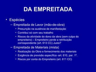 DA EMPREITADA 
• Espécies 
– Empreitada de Lavor (mão-de-obra) 
• Presunção na ausência de manifestação 
• Contribui só com seu trabalho 
• Riscos da atividade do dono da obra (sem culpa do 
empreiteiro) – Empreiteiro perde a retribuição 
correspondente (art. 613 CC) Justo? 
– Empreitada de Materiais (mista) 
• Realização da Obra e fornecimento dos materiais 
• Exigência de previsão específica -art. 610, par. 1º. 
• Riscos por conta do Empreiteiro (art. 611 CC) 
 