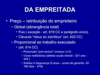 DA EMPREITADA 
• Preço – retribuição do empreiteiro 
– Global (abrangência total) 
• Fixo ( exceção - art. 619 CC e parágrafo único) 
• Cláusula “rebus sic stantibus” (art. 620 CC) 
– Proporcional ao trabalho executado 
• (art. 614 CC) 
– Presunção “juris tantum” (incisos I e II) 
– Vícios redibitórios (defeito oculto imóvel – D/1 ano - 
445 ) 
– Solidez e Segurança (5 anos – prazo de garantia –D/ 
180 dias - 618) 
 
