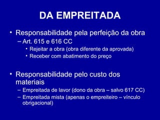 DA EMPREITADA 
• Responsabilidade pela perfeição da obra 
– Art. 615 e 616 CC 
• Rejeitar a obra (obra diferente da aprovada) 
• Receber com abatimento do preço 
• Responsabilidade pelo custo dos 
materiais 
– Empreitada de lavor (dono da obra – salvo 617 CC) 
– Empreitada mista (apenas o empreiteiro – vínculo 
obrigacional) 
 
