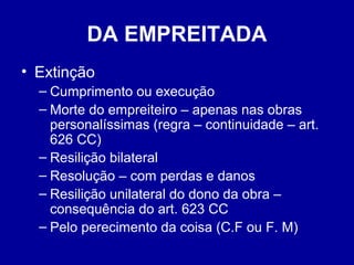 DA EMPREITADA 
• Extinção 
– Cumprimento ou execução 
– Morte do empreiteiro – apenas nas obras 
personalíssimas (regra – continuidade – art. 
626 CC) 
– Resilição bilateral 
– Resolução – com perdas e danos 
– Resilição unilateral do dono da obra – 
consequência do art. 623 CC 
– Pelo perecimento da coisa (C.F ou F. M) 
